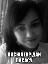  писюлек? дай посасу