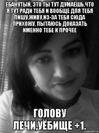 ебанутый, это ты тут думаешь,что я тут ради тебя и вообще для тебя пишу,живу,из-за тебя сюда прихожу, пытаюсь доказать именно тебе и прочее голову лечи,уёбище +1.