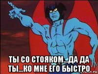  ты со стояком...да да ты...ко мне его быстро