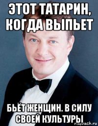 этот татарин, когда выпьет бьёт женщин. в силу своей культуры