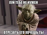 хуй тебе не нужен отрезать его хочешь ты