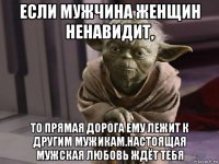 если мужчина женщин ненавидит, то прямая дорога ему лежит к другим мужикам.настоящая мужская любовь ждёт тебя