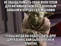 не забудь помыть свою жопу гелем для интимной гигиены с вкусным запахом и корешу своему скажи чтобы когда вы будете ебать друг друга в анус,вам было вкусно и приятно