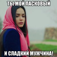ты мой ласковый и сладкий мужчина!