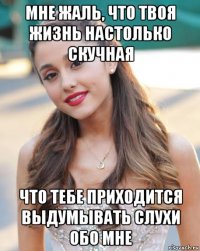 мне жаль, что твоя жизнь настолько скучная что тебе приходится выдумывать слухи обо мне
