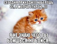 сегодня приходи))) наберёшь 32, я молча открою..))) я не знаю чего ты боишься..не бойся..