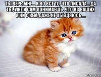 ты верь мне... и во все то, что писала... да ты, уже и сам понимаешь, что из ваших я ни с кем даже не обьщяюсь.... 