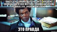 знаете, что страшнее всего на свете? когда не можешь найти свое место, не понимаешь зачем родился, это... очень мучительно. это правда