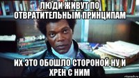 люди живут по отвратительным принципам их это обошло стороной ну и хрен с ним