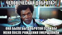 человеческая доброта?! она была бы добротой если бы меня после рождения умерщевили