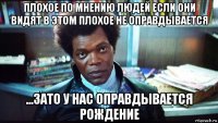плохое по мнению людей если они видят в этом плохое не оправдывается ...зато у нас оправдывается рождение