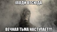 уходи отсюда вечная тьма наступает!!!