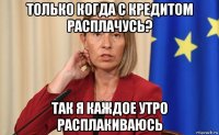только когда с кредитом расплачусь? так я каждое утро расплакиваюсь