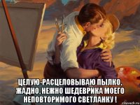  целую-расцеловываю пылко, жадно, нежно шедеврика моего неповторимого светланку !