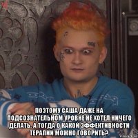  поэтому саша даже на подсознательном уровне не хотел ничего делать. а тогда о какой эффективности терапии можно говорить?