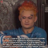  а тут еще у саши начали подозревать начало аденомы простаты (доброкачественной опухоли предстательной железы). она, кстати, возникает более чем у 70% больных простатитом, если от него не избавляться или проходить неэффективную терапию.