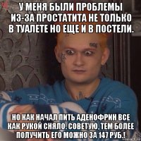 у меня были проблемы из-за простатита не только в туалете но еще и в постели. но как начал пить аденофрин все как рукой сняло. советую, тем более получить его можно за 147 руб.!