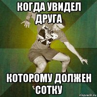 когда увидел друга которому должен сотку