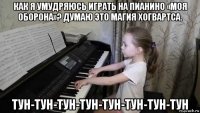как я умудряюсь играть на пианино «моя оборона»? думаю это магия хогвартса. тун-тун-тун-тун-тун-тун-тун-тун
