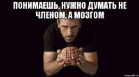 понимаешь, нужно думать не членом, а мозгом 