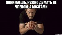 понимаешь, нужно думать не членом, а мозгами 