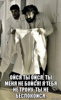  ойся ты ойся, ты меня не бойся! я тебя не трону, ты не беспокойся.