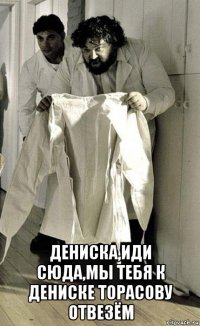  дениска,иди сюда,мы тебя к дениске торасову отвезём