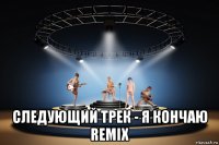  следующий трек - я кончаю remix