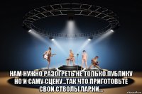  нам нужно разогреть не только публику но и саму сцену...так что приготовьте свои стволы парни...