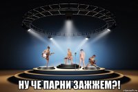  ну че парни зажжем?!