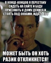 в конце-концов я перестану сидеть на сайте и буду приезжать к дому дениса и стоять под окнами, ждать его может быть он хоть разик откликнется!