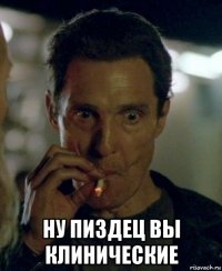  ну пиздец вы клинические