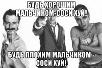 будь хорошим мальчиком-соси хуй! будь плохим мальчиком - соси хуй!
