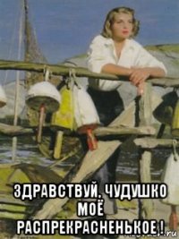  здравствуй, чудушко моё распрекрасненькое !