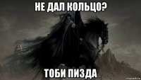 не дал кольцо? тоби пизда