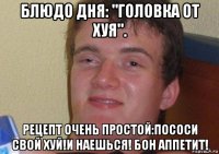 блюдо дня: "головка от хуя". рецепт очень простой:пососи свой хуй!и наешься! бон аппетит!