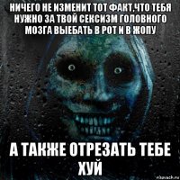 ничего не изменит тот факт,что тебя нужно за твой сексизм головного мозга выебать в рот и в жопу а также отрезать тебе хуй