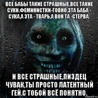 все бабы такие страшные.все такие суки.феминистки-говно.эта баба - сука,а эта - тварь,а вон та -стерва. и все страшные,пиздец чувак,ты просто латентный гей.с тобой всё понятно.