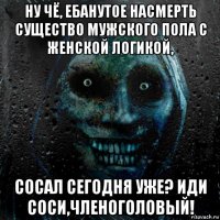 ну чё, ебанутое насмерть существо мужского пола с женской логикой, сосал сегодня уже? иди соси,членоголовый!