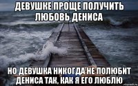 девушке проще получить любовь дениса но девушка никогда не полюбит дениса так, как я его люблю