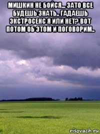 мишкин не бойся... зато все будешь знать.. гадаешь экстросенс я или нет? вот потом об этом и поговорим.. 