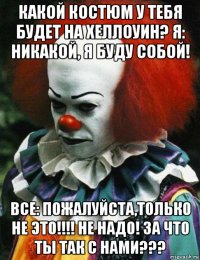 какой костюм у тебя будет на хеллоуин? я: никакой, я буду собой! все: пожалуйста,только не это!!!! не надо! за что ты так с нами???