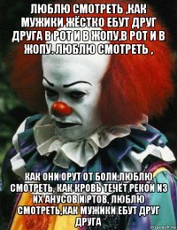 люблю смотреть ,как мужики жёстко ебут друг друга в рот и в жопу,в рот и в жопу. люблю смотреть , как они орут от боли,люблю смотреть, как кровь течёт рекой из их анусов и ртов, люблю смотреть,как мужики ебут друг друга