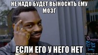 не надо будет выносить ему мозг если его у него нет