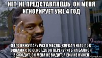 нет, не представляешь. он меня игнорирует уже 4 год я его вижу пару раз в месяц, когда у него под окнами стою, когда он перекурить на балкон выходит. он меня не видит. я ему не нужен