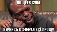 кощеев,сука вернись в фифу,я всё прощу