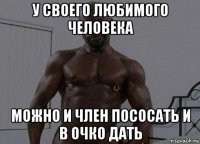 у своего любимого человека можно и член пососать и в очко дать