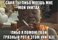 саня,ты либо моешь мне мой унитах, либо я помою твой грязный рот в этом унитазе