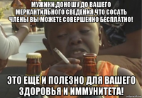 мужики,доношу до вашего меркантильного сведения,что сосать члены вы можете совершенно бесплатно! это ещё и полезно для вашего здоровья и иммунитета!