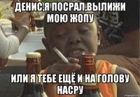 денис,я посрал,вылижи мою жопу или я тебе ещё и на голову насру